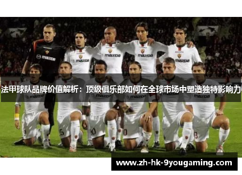 法甲球队品牌价值解析：顶级俱乐部如何在全球市场中塑造独特影响力