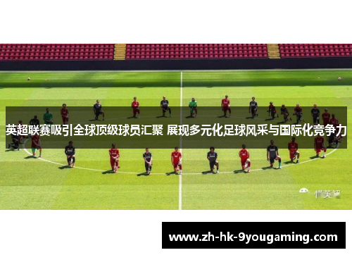 英超联赛吸引全球顶级球员汇聚 展现多元化足球风采与国际化竞争力