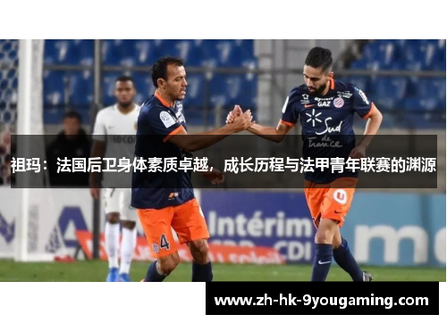 祖玛：法国后卫身体素质卓越，成长历程与法甲青年联赛的渊源