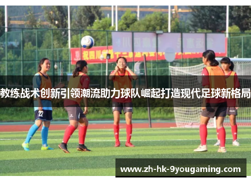 教练战术创新引领潮流助力球队崛起打造现代足球新格局