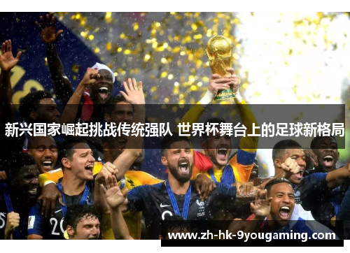 新兴国家崛起挑战传统强队 世界杯舞台上的足球新格局
