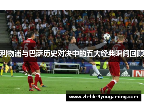 利物浦与巴萨历史对决中的五大经典瞬间回顾