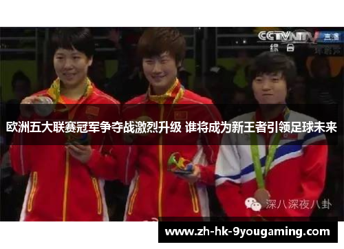 欧洲五大联赛冠军争夺战激烈升级 谁将成为新王者引领足球未来
