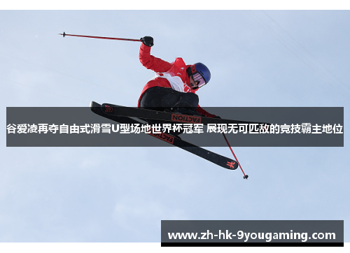 谷爱凌再夺自由式滑雪U型场地世界杯冠军 展现无可匹敌的竞技霸主地位