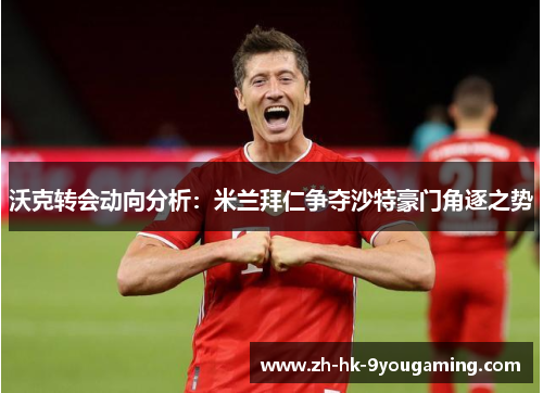 沃克转会动向分析：米兰拜仁争夺沙特豪门角逐之势