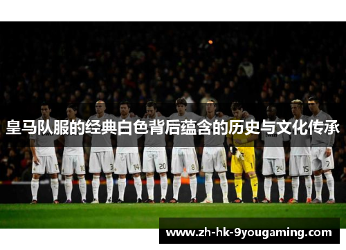 皇马队服的经典白色背后蕴含的历史与文化传承
