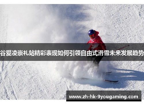 谷爱凌崇礼站精彩表现如何引领自由式滑雪未来发展趋势