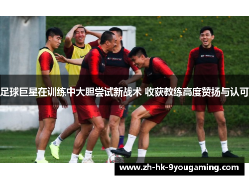 足球巨星在训练中大胆尝试新战术 收获教练高度赞扬与认可