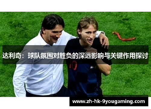 达利奇：球队氛围对胜负的深远影响与关键作用探讨