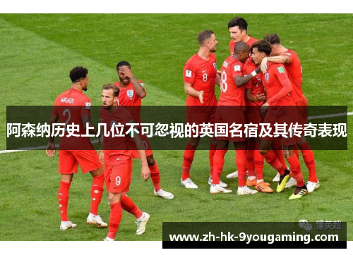 阿森纳历史上几位不可忽视的英国名宿及其传奇表现