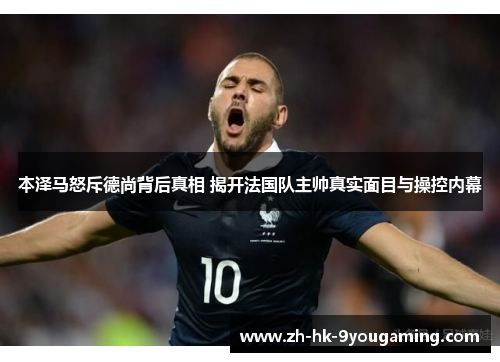 本泽马怒斥德尚背后真相 揭开法国队主帅真实面目与操控内幕