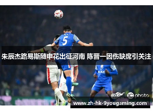 朱辰杰路易斯随申花出征河南 陈晋一因伤缺席引关注