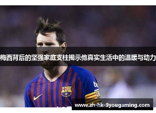 梅西背后的坚强家庭支柱揭示他真实生活中的温暖与动力