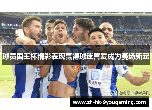 球员国王杯精彩表现赢得球迷喜爱成为赛场新宠