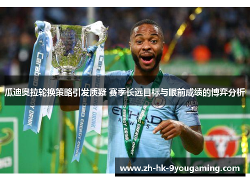 瓜迪奥拉轮换策略引发质疑 赛季长远目标与眼前成绩的博弈分析